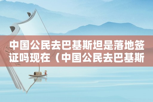 中國公民去巴基斯坦是落地簽證嗎現在（中國公民去巴基斯坦是落地簽證嗎）