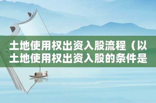 土地使用權出資入股流程（以土地使用權出資入股的條件是什么）
