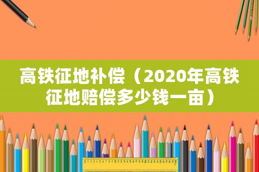 高鐵征地補(bǔ)償（2020年高鐵征地賠償多少錢一畝）