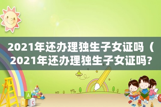 2021年還辦理獨生子女證嗎（2021年還辦理獨生子女證嗎?）