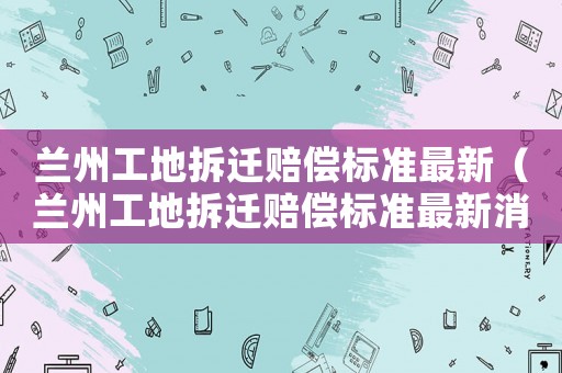 蘭州工地拆遷賠償標(biāo)準(zhǔn)最新（蘭州工地拆遷賠償標(biāo)準(zhǔn)最新消息）