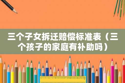 三個(gè)子女拆遷賠償標(biāo)準(zhǔn)表（三個(gè)孩子的家庭有補(bǔ)助嗎）