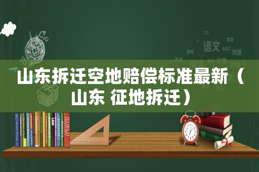 山東拆遷空地賠償標準最新（山東 征地拆遷）