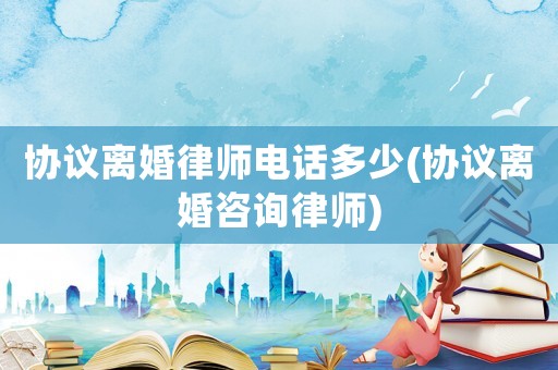協議離婚律師電話多少(協議離婚咨詢律師)
