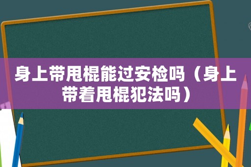 身上帶甩棍能過安檢嗎（身上帶著甩棍犯法嗎）