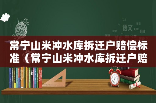 常寧山米沖水庫拆遷戶賠償標(biāo)準(zhǔn)（常寧山米沖水庫拆遷戶賠償標(biāo)準(zhǔn)最新）