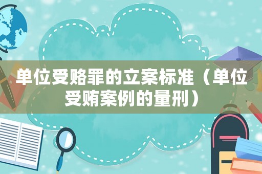 單位受賂罪的立案標準（單位受賄案例的量刑）