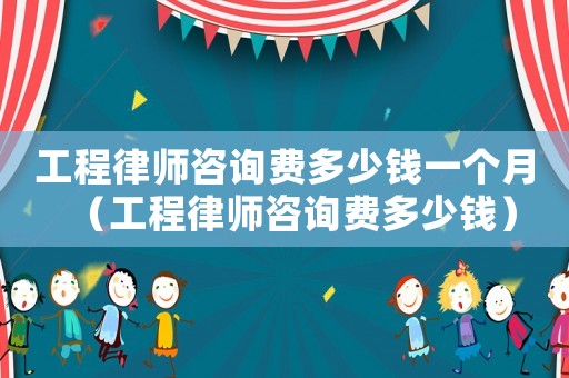 工程律師咨詢費(fèi)多少錢(qián)一個(gè)月（工程律師咨詢費(fèi)多少錢(qián)）