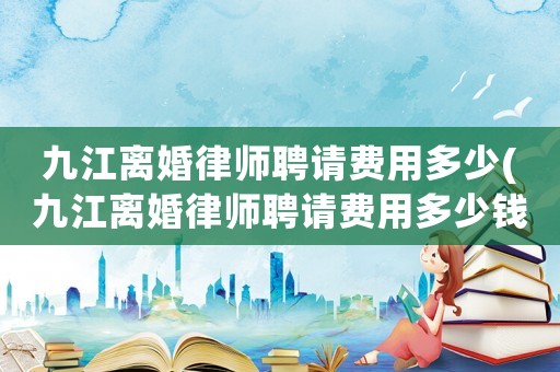 九江離婚律師聘請費用多少(九江離婚律師聘請費用多少錢)