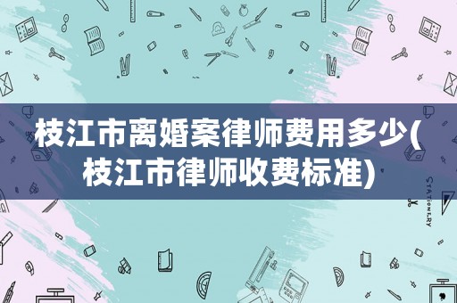 枝江市離婚案律師費用多少(枝江市律師收費標準)