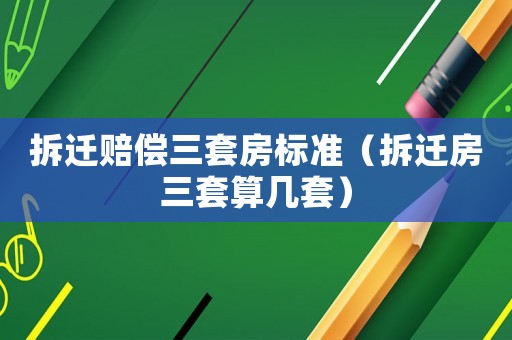 拆遷賠償三套房標準（拆遷房三套算幾套）