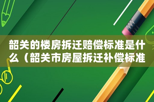 韶關的樓房拆遷賠償標準是什么（韶關市房屋拆遷補償標準）