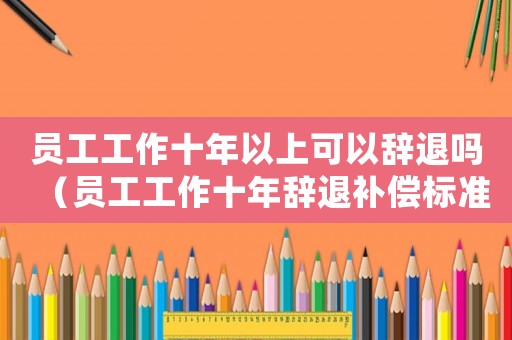 員工工作十年以上可以辭退嗎（員工工作十年辭退補償標準）