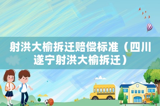射洪大榆拆遷賠償標準（四川遂寧射洪大榆拆遷）