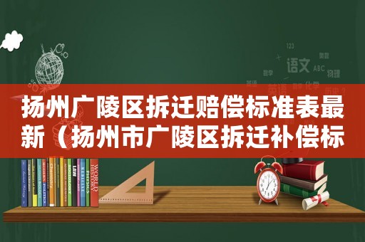 揚州廣陵區(qū)拆遷賠償標準表最新（揚州市廣陵區(qū)拆遷補償標準）