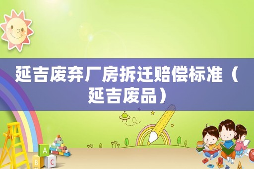 延吉廢棄廠房拆遷賠償標準（延吉廢品）