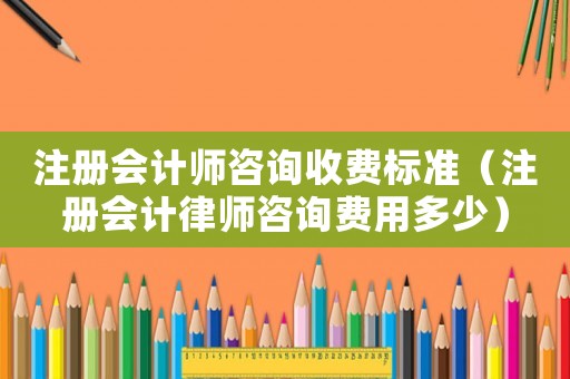 注冊會計師咨詢收費標(biāo)準(zhǔn)（注冊會計律師咨詢費用多少）