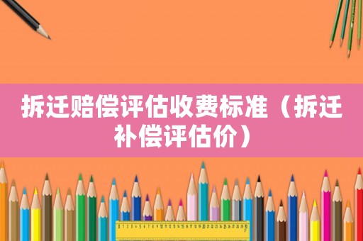 拆遷賠償評估收費標準（拆遷補償評估價）