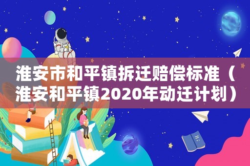 淮安市和平鎮拆遷賠償標準（淮安和平鎮2020年動遷計劃）