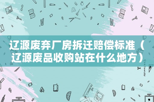 遼源廢棄廠房拆遷賠償標準（遼源廢品收購站在什么地方）