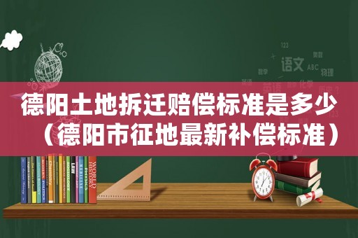 德陽土地拆遷賠償標準是多少（德陽市征地最新補償標準）
