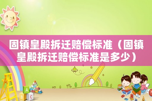 固鎮(zhèn)皇殿拆遷賠償標(biāo)準(zhǔn)（固鎮(zhèn)皇殿拆遷賠償標(biāo)準(zhǔn)是多少）