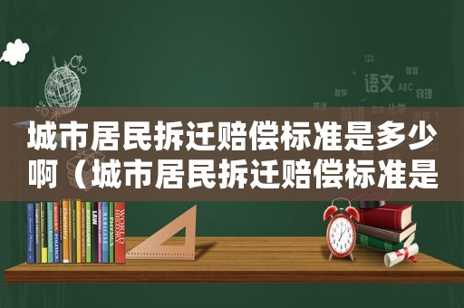 城市居民拆遷賠償標準是多少啊（城市居民拆遷賠償標準是多少啊怎么計算）
