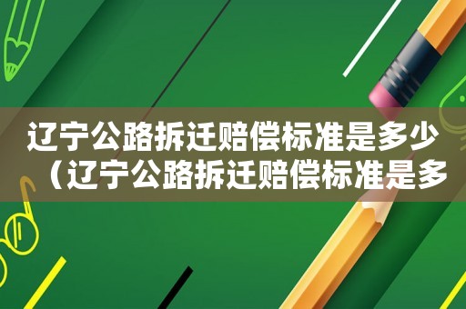 遼寧公路拆遷賠償標(biāo)準(zhǔn)是多少（遼寧公路拆遷賠償標(biāo)準(zhǔn)是多少錢）