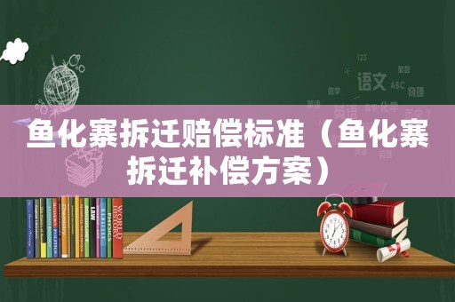 魚化寨拆遷賠償標準（魚化寨拆遷補償方案）