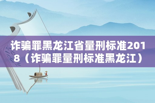 詐騙罪黑龍江省量刑標準2018（詐騙罪量刑標準黑龍江）