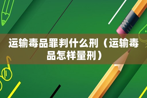 運輸毒品罪判什么刑（運輸毒品怎樣量刑）