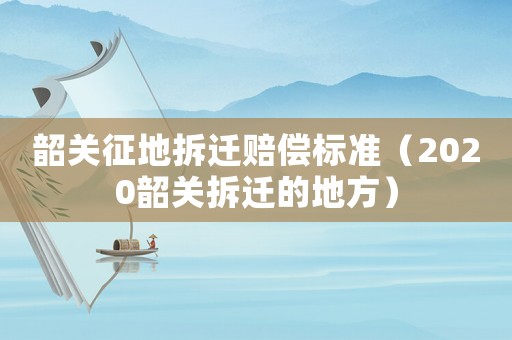 韶關(guān)征地拆遷賠償標(biāo)準(zhǔn)（2020韶關(guān)拆遷的地方）