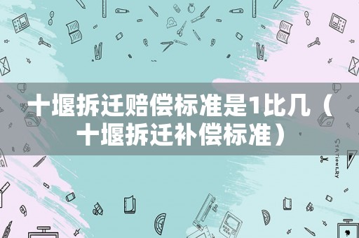 十堰拆遷賠償標準是1比幾（十堰拆遷補償標準）