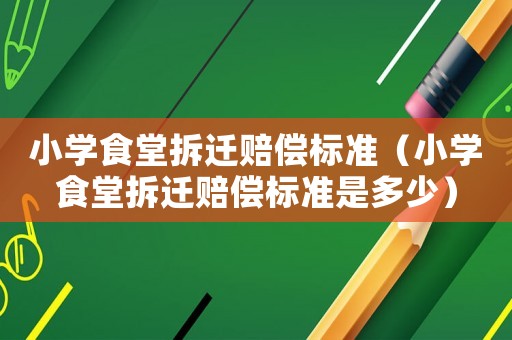 小學(xué)食堂拆遷賠償標(biāo)準(zhǔn)（小學(xué)食堂拆遷賠償標(biāo)準(zhǔn)是多少）