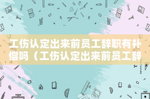 工傷認定出來前員工辭職有補償嗎（工傷認定出來前員工辭職）
