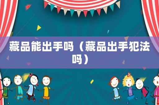 藏品能出手嗎（藏品出手犯法嗎）