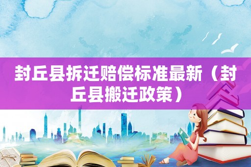 封丘縣拆遷賠償標準最新（封丘縣搬遷政策）