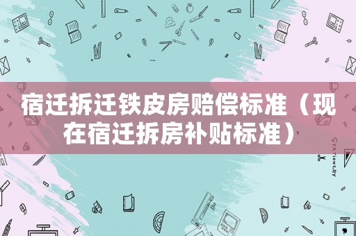 宿遷拆遷鐵皮房賠償標準（現在宿遷拆房補貼標準）