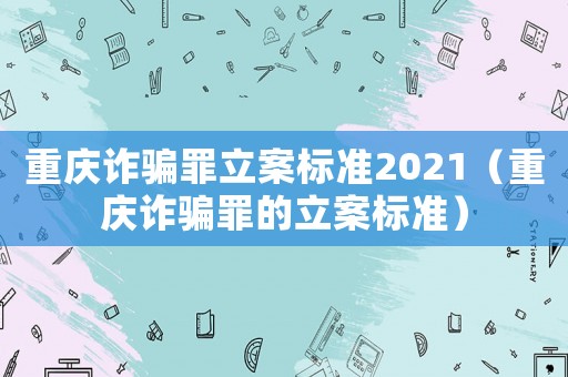 重慶詐騙罪立案標準2021（重慶詐騙罪的立案標準）