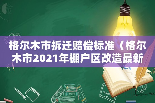 格爾木市拆遷賠償標準（格爾木市2021年棚戶區改造最新政策）