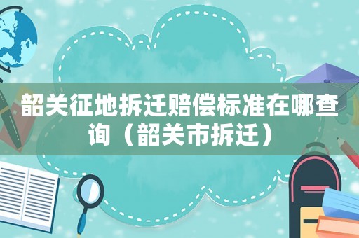 韶關征地拆遷賠償標準在哪查詢（韶關市拆遷）