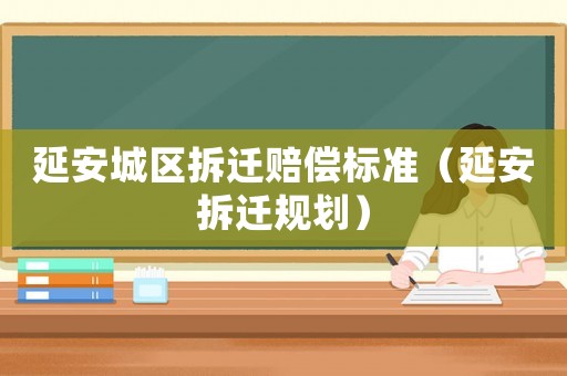 延安城區拆遷賠償標準（延安拆遷規劃）