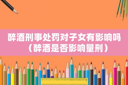 醉酒刑事處罰對(duì)子女有影響嗎（醉酒是否影響量刑）