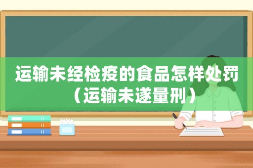 運輸未經(jīng)檢疫的食品怎樣處罰（運輸未遂量刑）