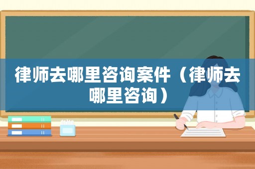 律師去哪里咨詢案件（律師去哪里咨詢）