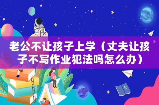 老公不讓孩子上學（丈夫讓孩子不寫作業犯法嗎怎么辦）