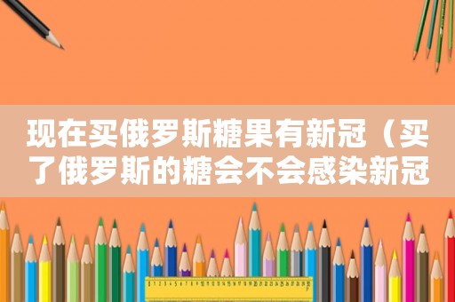 現(xiàn)在買俄羅斯糖果有新冠（買了俄羅斯的糖會(huì)不會(huì)感染新冠疫情）
