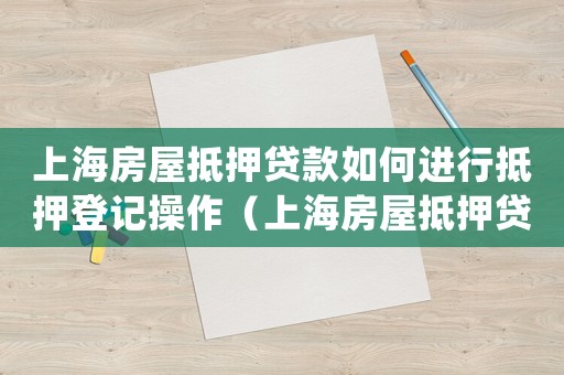 上海房屋抵押貸款如何進行抵押登記操作（上海房屋抵押貸款如何進行抵押登記）