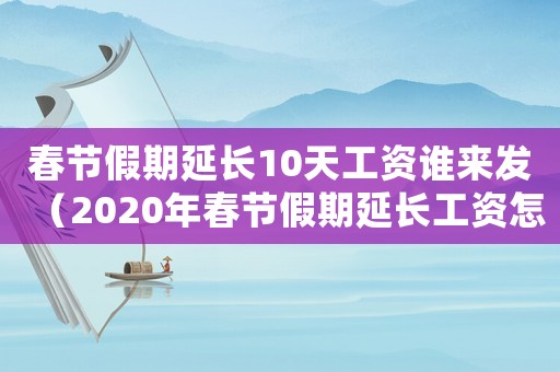 春節假期延長10天工資誰來發（2020年春節假期延長工資怎么算）
