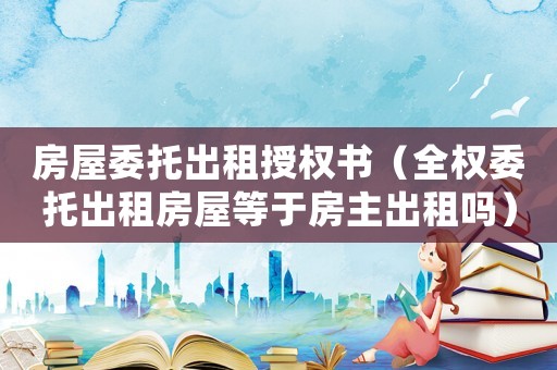 房屋委托出租授權書（全權委托出租房屋等于房主出租嗎）